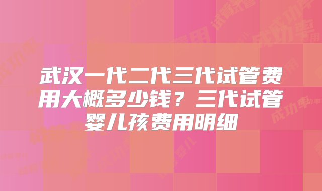 武汉一代二代三代试管费用大概多少钱？三代试管婴儿孩费用明细