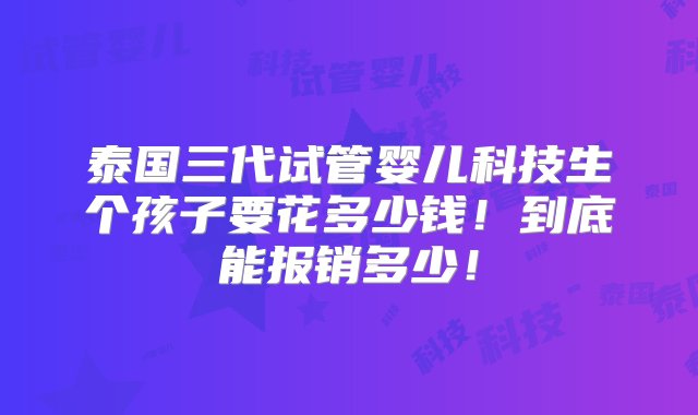 泰国三代试管婴儿科技生个孩子要花多少钱！到底能报销多少！