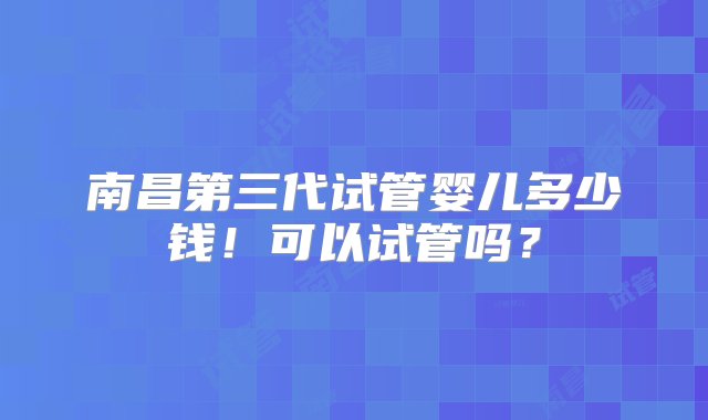 南昌第三代试管婴儿多少钱！可以试管吗？