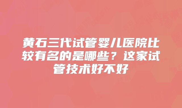 黄石三代试管婴儿医院比较有名的是哪些？这家试管技术好不好