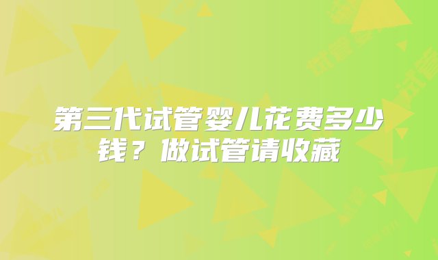 第三代试管婴儿花费多少钱？做试管请收藏