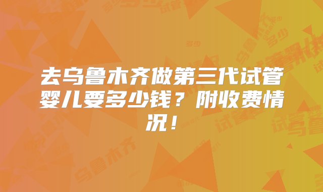 去乌鲁木齐做第三代试管婴儿要多少钱？附收费情况！