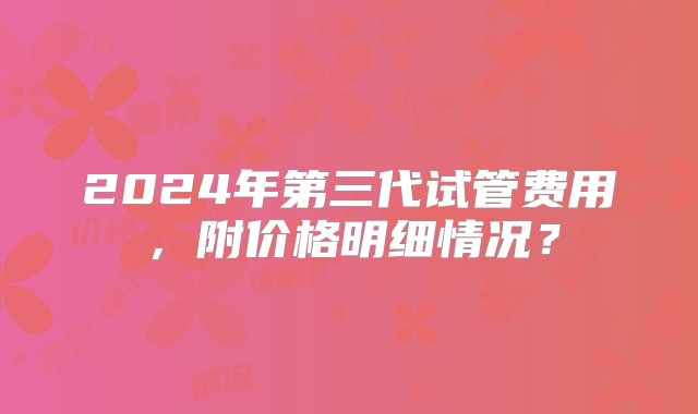 2024年第三代试管费用，附价格明细情况？