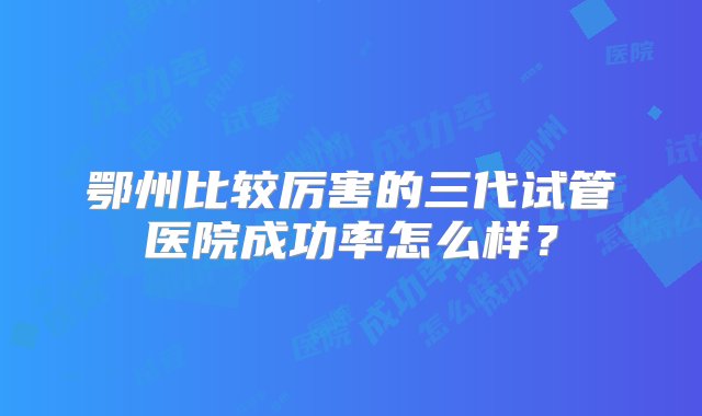 鄂州比较厉害的三代试管医院成功率怎么样？