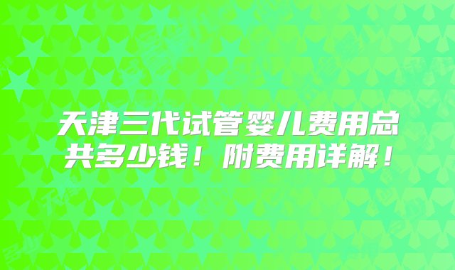 天津三代试管婴儿费用总共多少钱！附费用详解！