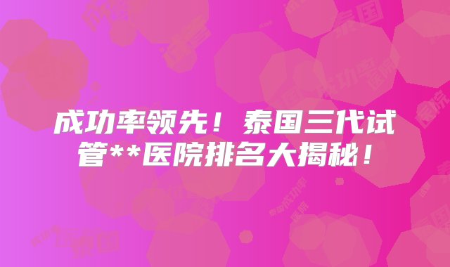 成功率领先！泰国三代试管**医院排名大揭秘！