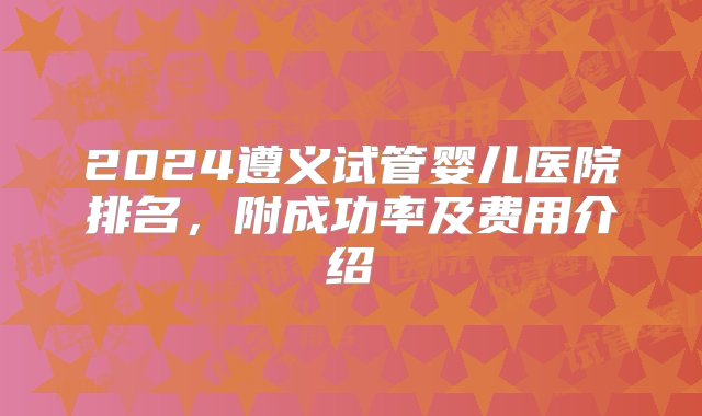 2024遵义试管婴儿医院排名，附成功率及费用介绍