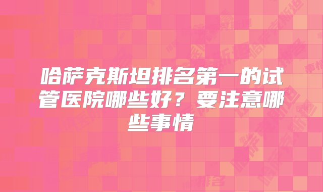 哈萨克斯坦排名第一的试管医院哪些好？要注意哪些事情