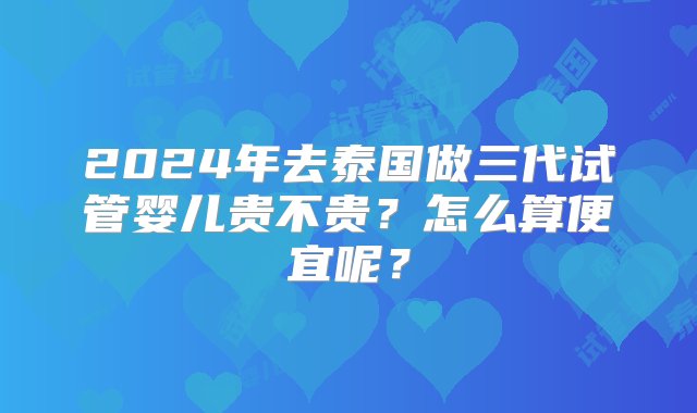 2024年去泰国做三代试管婴儿贵不贵？怎么算便宜呢？