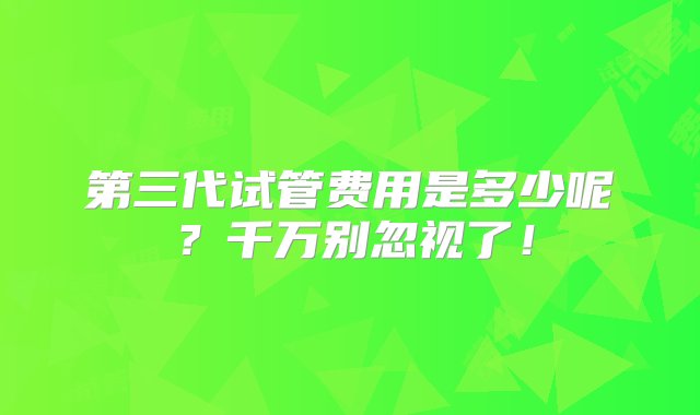 第三代试管费用是多少呢？千万别忽视了！