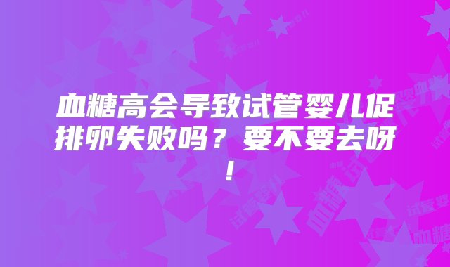 血糖高会导致试管婴儿促排卵失败吗？要不要去呀！