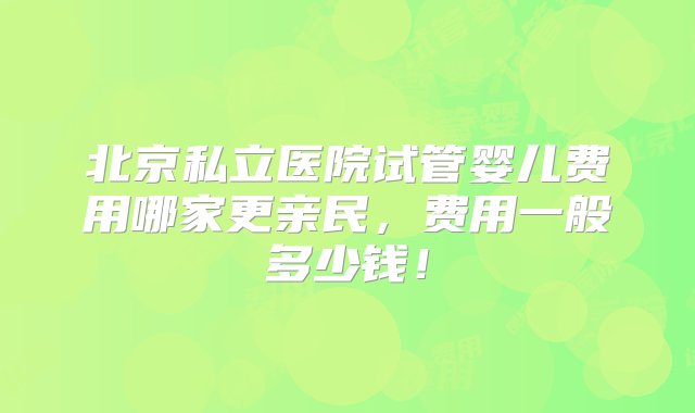 北京私立医院试管婴儿费用哪家更亲民，费用一般多少钱！