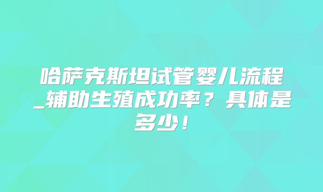 哈萨克斯坦试管婴儿流程_辅助生殖成功率？具体是多少！