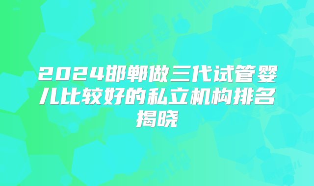 2024邯郸做三代试管婴儿比较好的私立机构排名揭晓