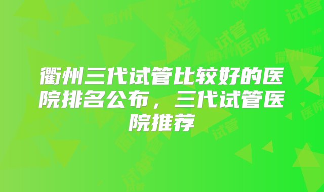 衢州三代试管比较好的医院排名公布，三代试管医院推荐