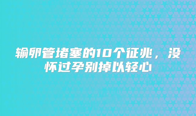 输卵管堵塞的10个征兆，没怀过孕别掉以轻心