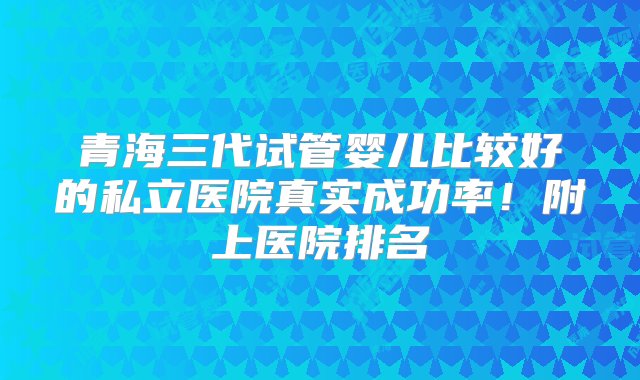 青海三代试管婴儿比较好的私立医院真实成功率！附上医院排名