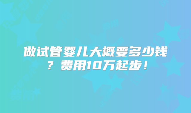 做试管婴儿大概要多少钱？费用10万起步！