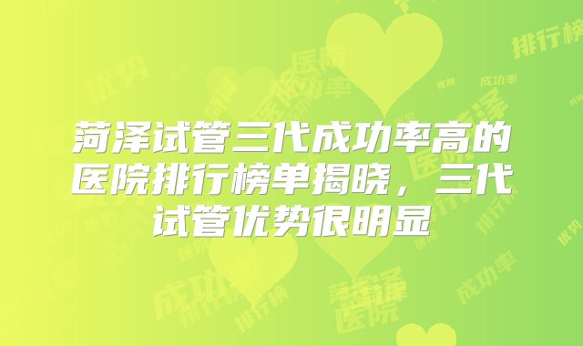 菏泽试管三代成功率高的医院排行榜单揭晓，三代试管优势很明显