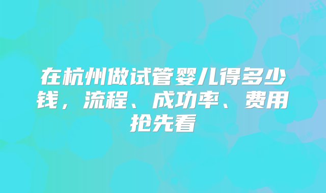 在杭州做试管婴儿得多少钱，流程、成功率、费用抢先看