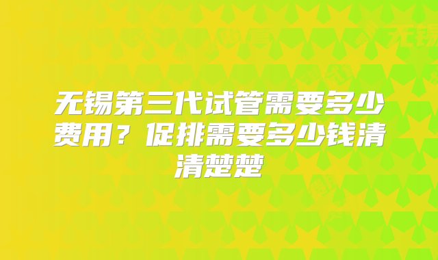 无锡第三代试管需要多少费用？促排需要多少钱清清楚楚