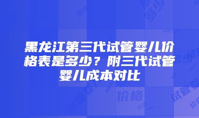 黑龙江第三代试管婴儿价格表是多少？附三代试管婴儿成本对比