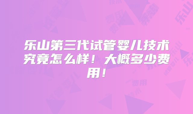 乐山第三代试管婴儿技术究竟怎么样！大概多少费用！