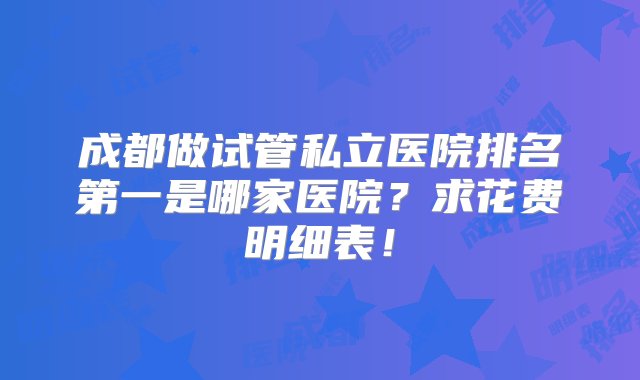 成都做试管私立医院排名第一是哪家医院？求花费明细表！