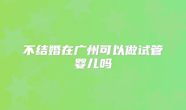 不结婚在广州可以做试管婴儿吗