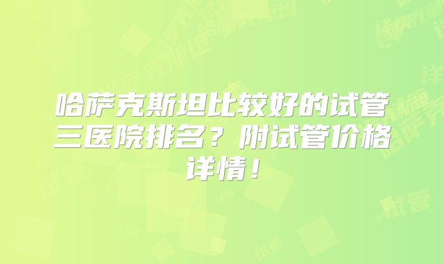 哈萨克斯坦比较好的试管三医院排名？附试管价格详情！