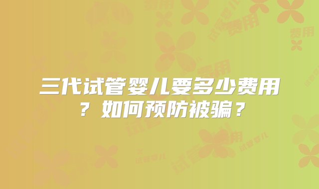 三代试管婴儿要多少费用？如何预防被骗？