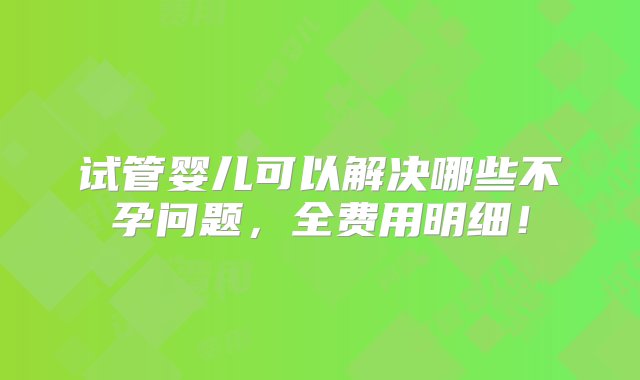 试管婴儿可以解决哪些不孕问题，全费用明细！