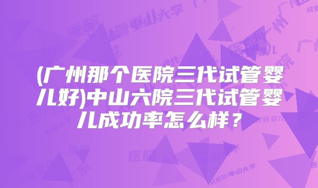 (广州那个医院三代试管婴儿好)中山六院三代试管婴儿成功率怎么样？