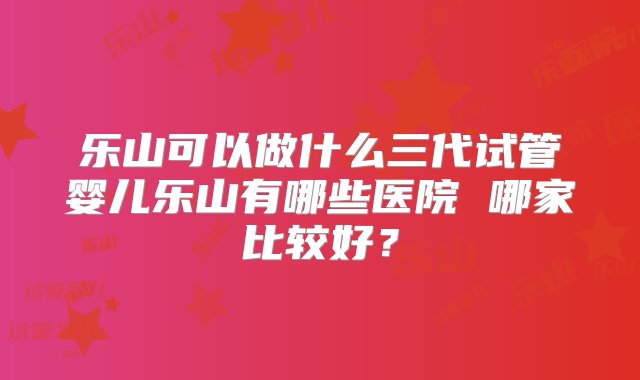 乐山可以做什么三代试管婴儿乐山有哪些医院 哪家比较好？