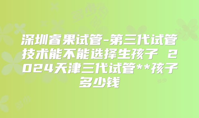 深圳睿果试管-第三代试管技术能不能选择生孩子 2024天津三代试管**孩子多少钱