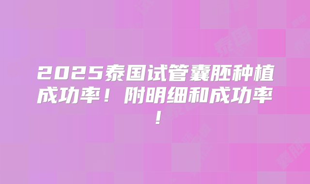 2025泰国试管囊胚种植成功率！附明细和成功率！