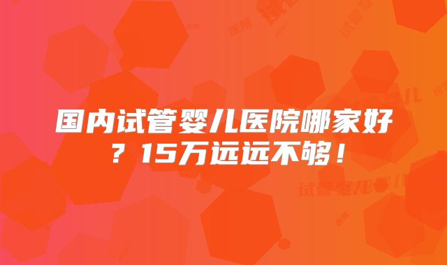 国内试管婴儿医院哪家好？15万远远不够！