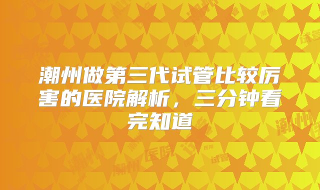 潮州做第三代试管比较厉害的医院解析，三分钟看完知道