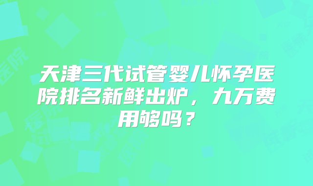 天津三代试管婴儿怀孕医院排名新鲜出炉，九万费用够吗？