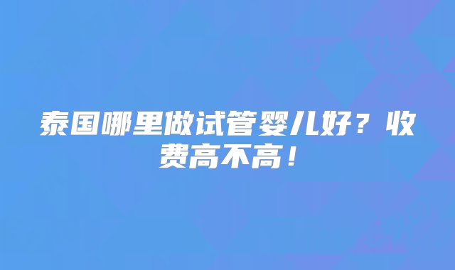 泰国哪里做试管婴儿好？收费高不高！