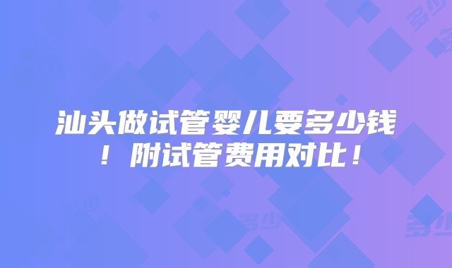 汕头做试管婴儿要多少钱！附试管费用对比！