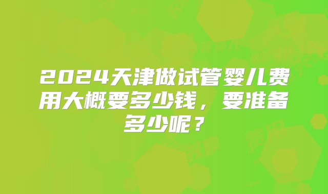 2024天津做试管婴儿费用大概要多少钱，要准备多少呢？