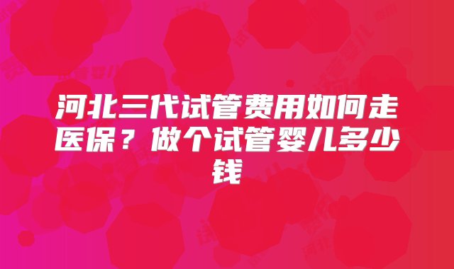 河北三代试管费用如何走医保？做个试管婴儿多少钱