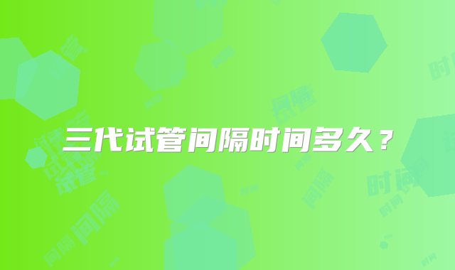 三代试管间隔时间多久？