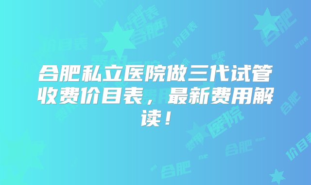 合肥私立医院做三代试管收费价目表，最新费用解读！