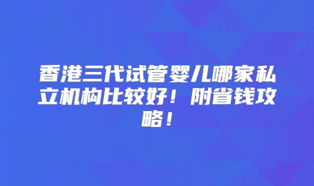 香港三代试管婴儿哪家私立机构比较好！附省钱攻略！