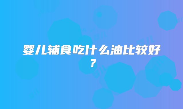 婴儿辅食吃什么油比较好？