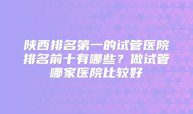 陕西排名第一的试管医院排名前十有哪些？做试管哪家医院比较好