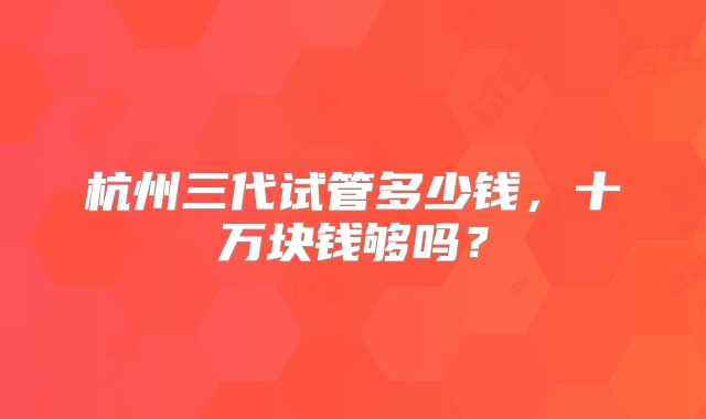 杭州三代试管多少钱，十万块钱够吗？