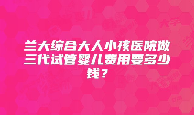 兰大综合大人小孩医院做三代试管婴儿费用要多少钱？